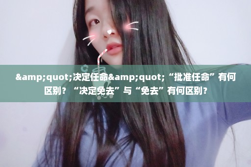 "决定任命"“批准任命”有何区别？“决定免去”与“免去”有何区别？