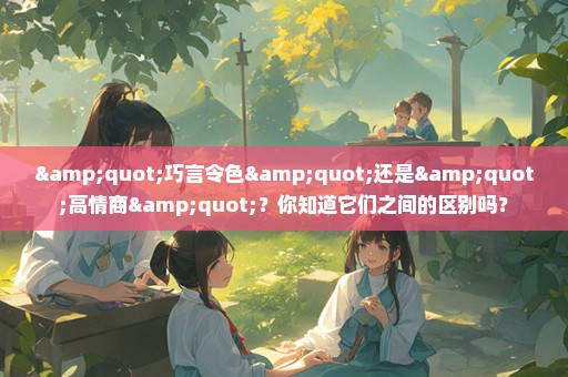 "巧言令色"还是"高情商"？你知道它们之间的区别吗？
