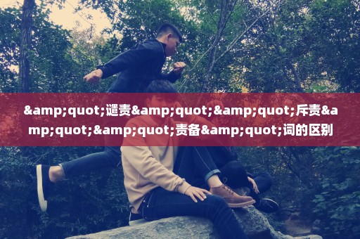 "谴责""斥责""责备"词的区别