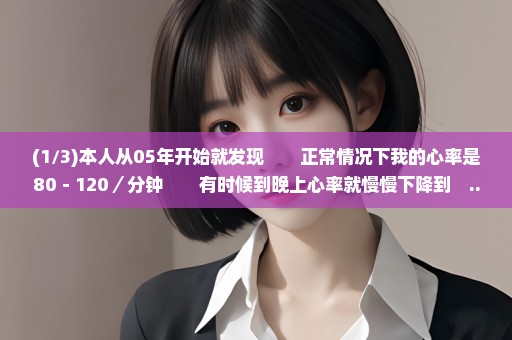 (1/3)本人从05年开始就发现　　正常情况下我的心率是80－120／分钟　　有时候到晚上心率就慢慢下降到　...