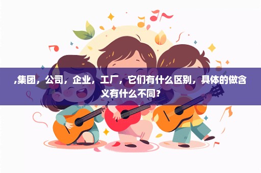 ,集团，公司，企业，工厂，它们有什么区别，具体的做含义有什么不同？