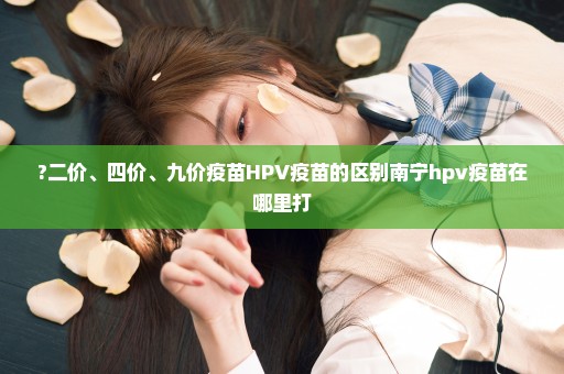 ?二价、四价、九价疫苗HPV疫苗的区别南宁hpv疫苗在哪里打