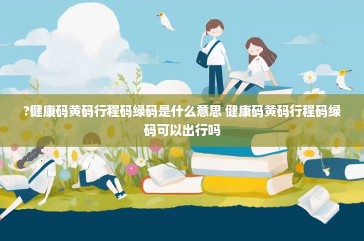 ?健康码黄码行程码绿码是什么意思 健康码黄码行程码绿码可以出行吗