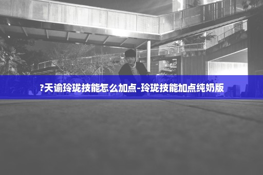 ?天谕玲珑技能怎么加点-玲珑技能加点纯奶版