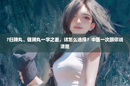 ?归脾丸、健脾丸一字之差，该怎么选择？中医一次跟你说清楚