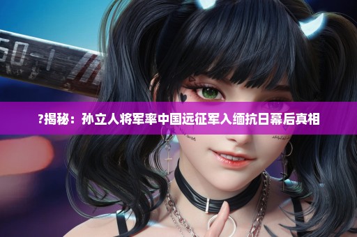 ?揭秘：孙立人将军率中国远征军入缅抗日幕后真相