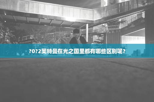 ?0?2奥特曼在光之国里都有哪些区别呢？
