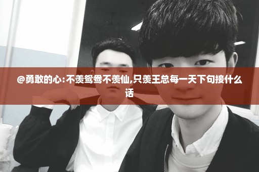 @勇敢的心:不羡鸳鸯不羡仙,只羡王总每一天下句接什么话