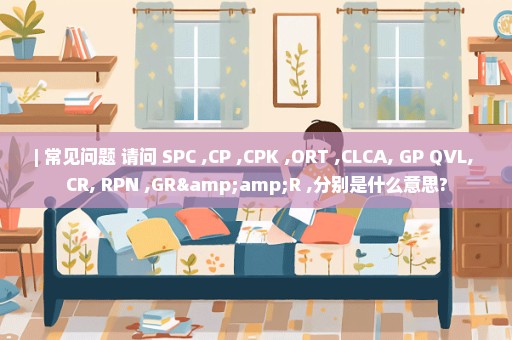 | 常见问题 请问 SPC ,CP ,CPK ,ORT ,CLCA, GP QVL, CR, RPN ,GR&R ,分别是什么意思?