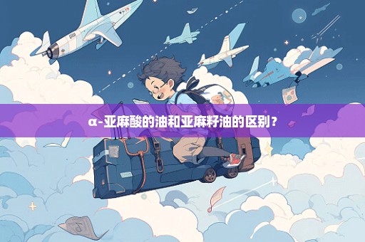 α-亚麻酸的油和亚麻籽油的区别？