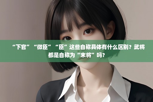 “下官”“微臣”“臣”这些自称具体有什么区别？武将都是自称为“末将”吗？