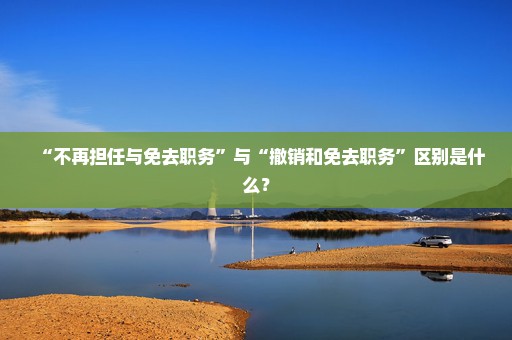 “不再担任与免去职务”与“撤销和免去职务”区别是什么？