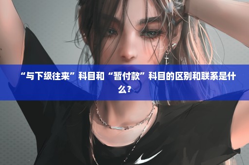 “与下级往来”科目和“暂付款”科目的区别和联系是什么？