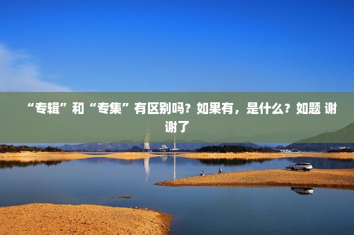 “专辑”和“专集”有区别吗？如果有，是什么？如题 谢谢了