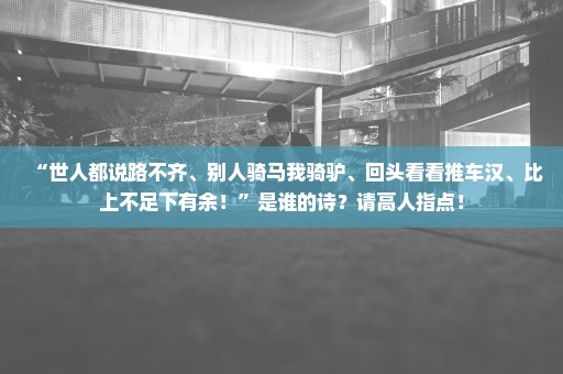 “世人都说路不齐、别人骑马我骑驴、回头看看推车汉、比上不足下有余！”是谁的诗？请高人指点！