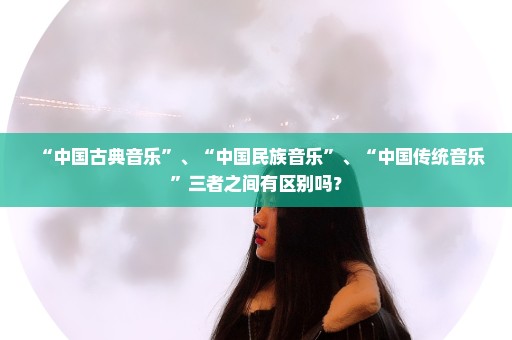 “中国古典音乐”、“中国民族音乐”、“中国传统音乐”三者之间有区别吗？