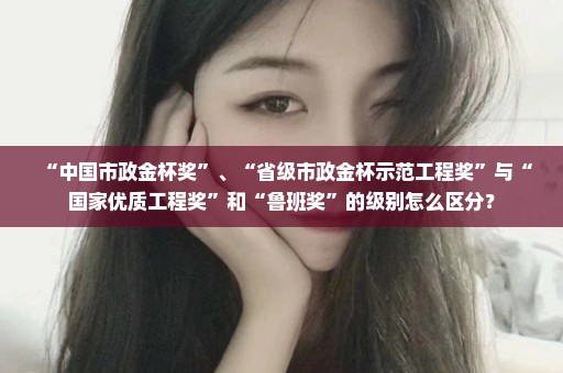“中国市政金杯奖”、“省级市政金杯示范工程奖”与“国家优质工程奖”和“鲁班奖”的级别怎么区分？