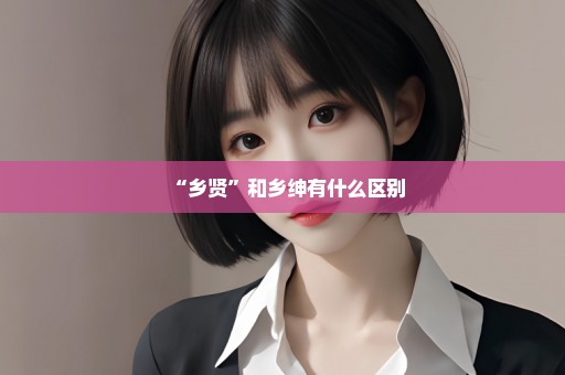 “乡贤”和乡绅有什么区别