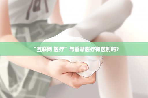 “互联网+医疗”与智慧医疗有区别吗？