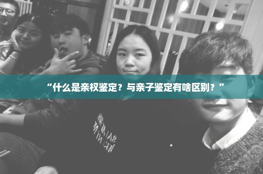 “什么是亲权鉴定？与亲子鉴定有啥区别？”