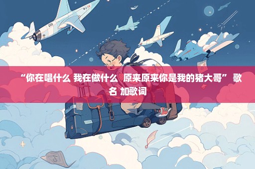 “你在唱什么 我在做什么  原来原来你是我的猪大哥” 歌名 加歌词