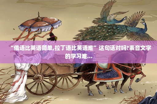 “俄语比英语简单,拉丁语比英语难”这句话对吗?表音文字的学习难...