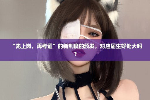 “先上岗，再考证”的新制度的颁发，对应届生好处大吗？