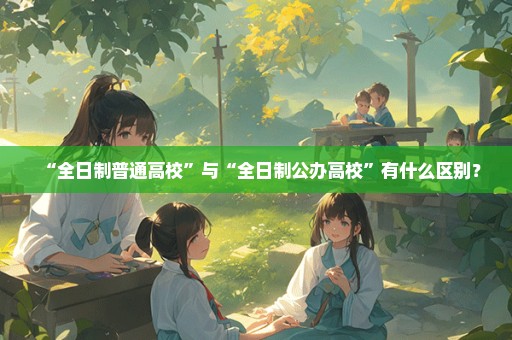 “全日制普通高校”与“全日制公办高校”有什么区别？