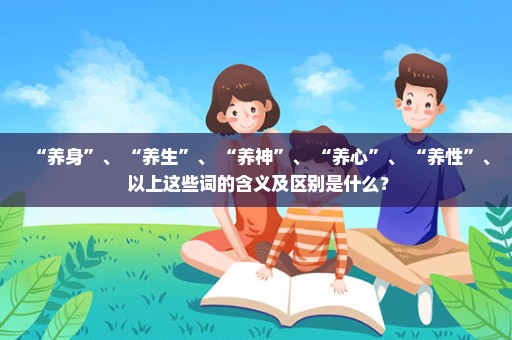 “养身”、 “养生”、 “养神”、 “养心”、 “养性”、 以上这些词的含义及区别是什么？
