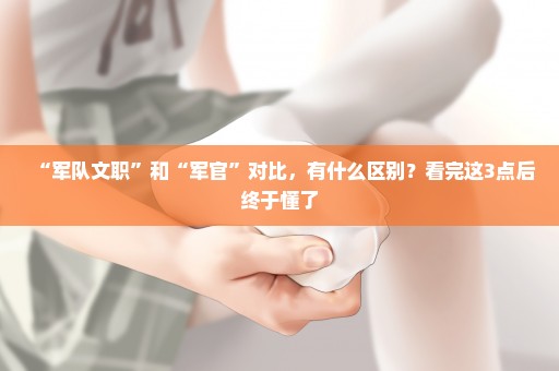 “军队文职”和“军官”对比，有什么区别？看完这3点后终于懂了