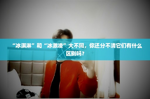 “冰淇淋”和“冰激凌”大不同，你还分不清它们有什么区别吗？