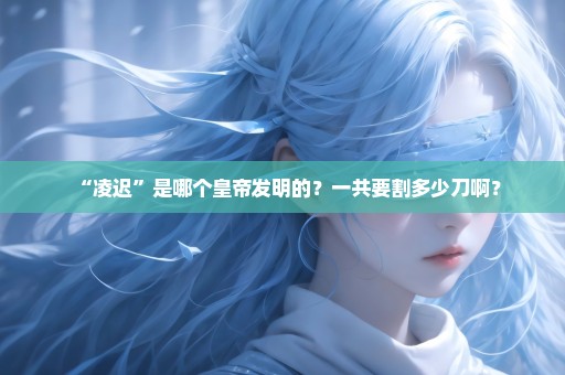 “凌迟”是哪个皇帝发明的？一共要割多少刀啊？