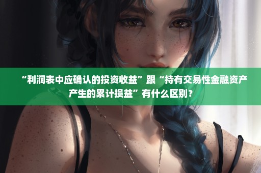 “利润表中应确认的投资收益”跟“持有交易性金融资产产生的累计损益”有什么区别？