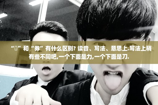 “劵”和“券”有什么区别? 读音、写法、意思上.写法上稍有些不同吧,一个下面是力,一个下面是刀.