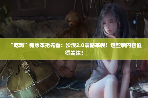 “吃鸡”新版本抢先看：沙漠2.0震撼来袭！这些新内容值得关注！