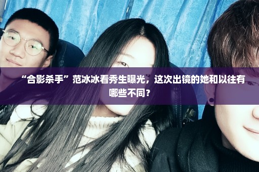 “合影杀手”范冰冰看秀生曝光，这次出镜的她和以往有哪些不同？