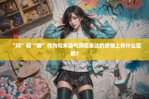 “吗”和“嘛”作为句末语气词在表达的感情上有什么区别？