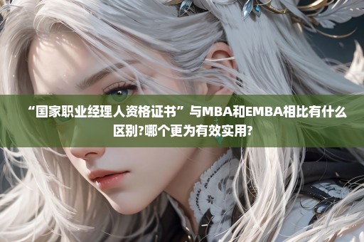 “国家职业经理人资格证书”与MBA和EMBA相比有什么区别?哪个更为有效实用?