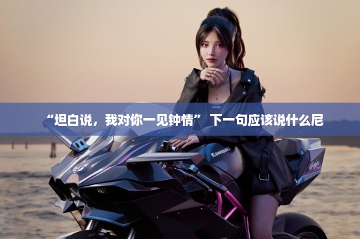 “坦白说，我对你一见钟情” 下一句应该说什么尼