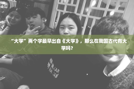 “大学”两个字最早出自《大学》，那么在我国古代有大学吗？
