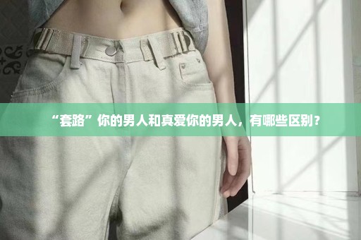 “套路”你的男人和真爱你的男人，有哪些区别？