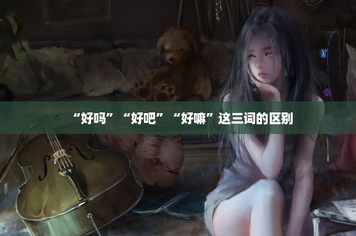 “好吗”“好吧”“好嘛”这三词的区别