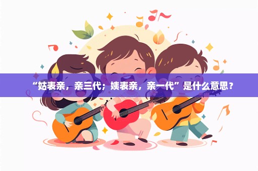 “姑表亲，亲三代；姨表亲，亲一代”是什么意思？