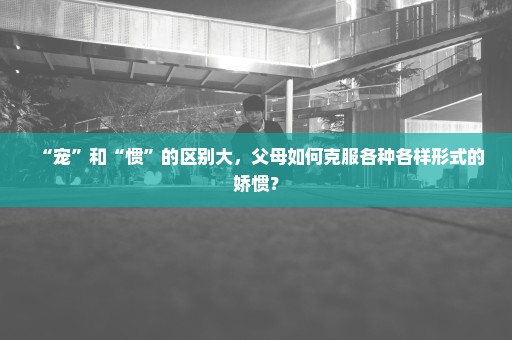 “宠”和“惯”的区别大，父母如何克服各种各样形式的娇惯？