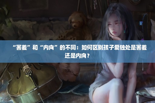“害羞”和“内向”的不同：如何区别孩子爱独处是害羞还是内向？