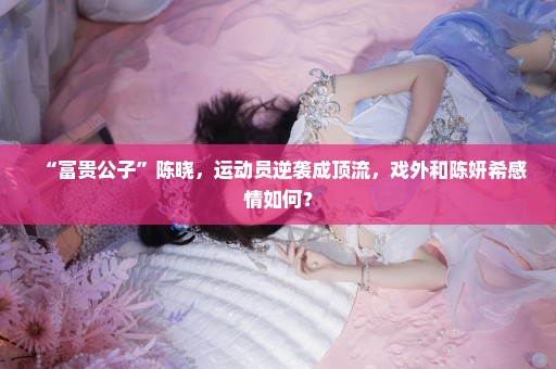 “富贵公子”陈晓，运动员逆袭成顶流，戏外和陈妍希感情如何？