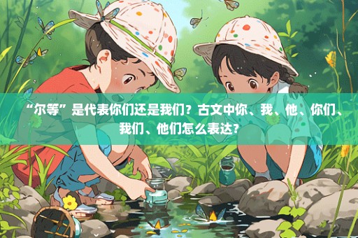 “尔等”是代表你们还是我们？古文中你、我、他、你们、我们、他们怎么表达？
