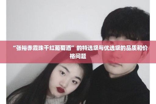 “张裕赤霞珠干红葡萄酒”的特选级与优选级的品质和价格问题