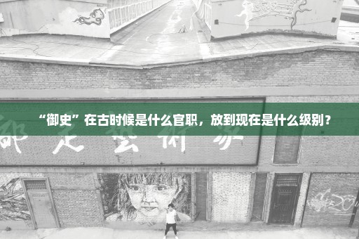 “御史”在古时候是什么官职，放到现在是什么级别？