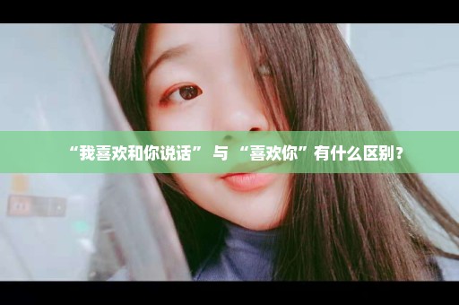 “我喜欢和你说话” 与 “喜欢你”有什么区别？